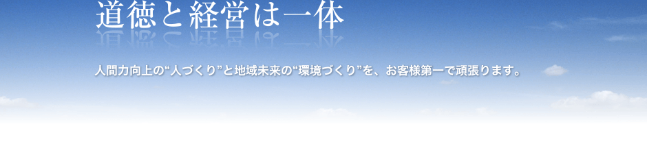 道徳と経営は一体
人間力向上の”人づくり”と地域未来の”環境づくり”を、お客様第一で頑張ります。